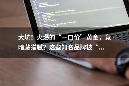 大坑！火爆的“一口价”黄金，竟暗藏猫腻？这些知名品牌被“点名”