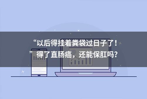 “以后得挂着粪袋过日子了！”得了直肠癌，还能保肛吗？