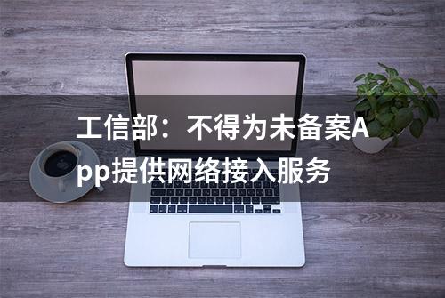 工信部：不得为未备案App提供网络接入服务