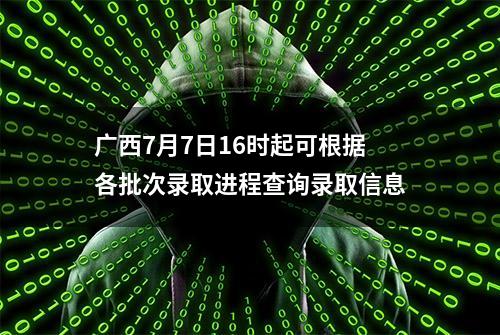 广西7月7日16时起可根据各批次录取进程查询录取信息