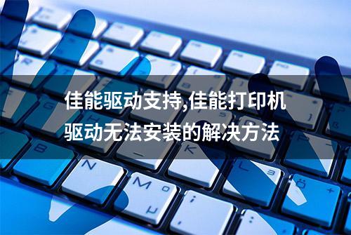 佳能驱动支持,佳能打印机驱动无法安装的解决方法