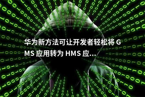 华为新方法可让开发者轻松将 GMS 应用转为 HMS 应用