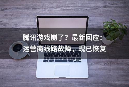 腾讯游戏崩了？最新回应：运营商线路故障，现已恢复