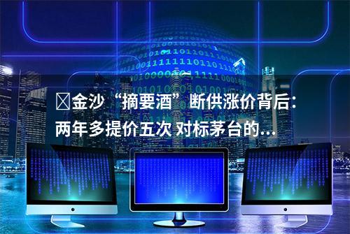 ​金沙“摘要酒”断供涨价背后：两年多提价五次 对标茅台的野心能否实现？