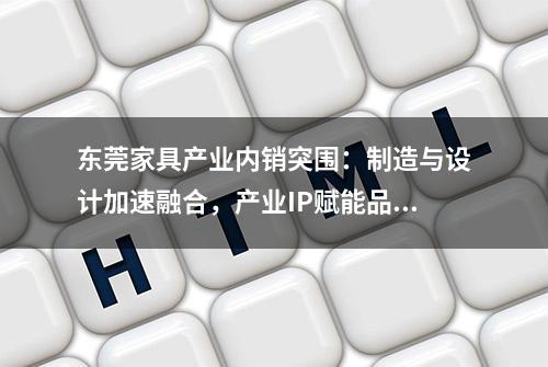 东莞家具产业内销突围：制造与设计加速融合，产业IP赋能品牌建设