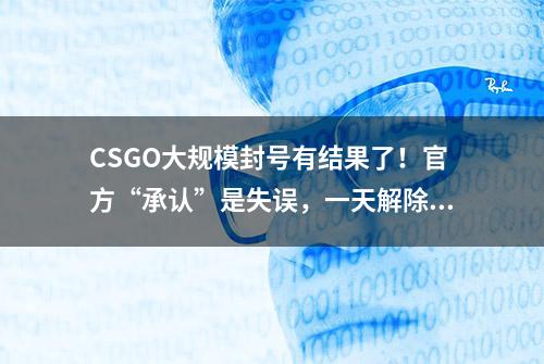 CSGO大规模封号有结果了！官方“承认”是失误，一天解除3528个