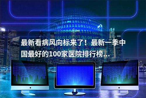 最新看病风向标来了！最新一季中国最好的100家医院排行榜出炉，上海占19家