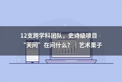 12支跨学科团队，史诗级项目“天问”在问什么？｜艺术栗子