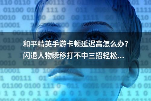 和平精英手游卡顿延迟高怎么办？闪退人物瞬移打不中三招轻松解决