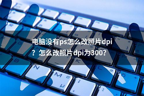 电脑没有ps怎么改照片dpi？怎么改照片dpi为300？