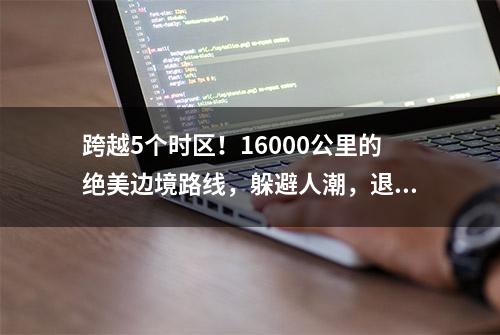 跨越5个时区！16000公里的绝美边境路线，躲避人潮，退休自驾首选