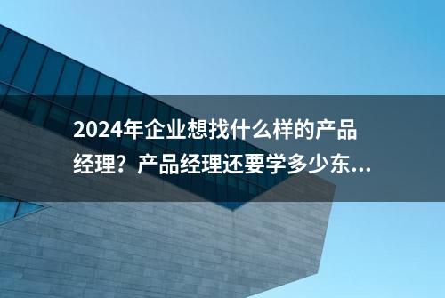 2024年企业想找什么样的产品经理？产品经理还要学多少东西？