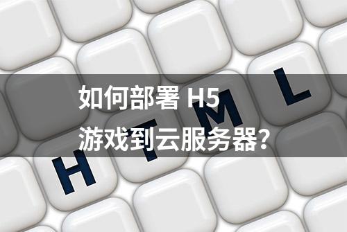 如何部署 H5 游戏到云服务器？