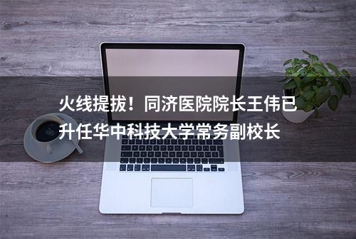 火线提拔！同济医院院长王伟已升任华中科技大学常务副校长