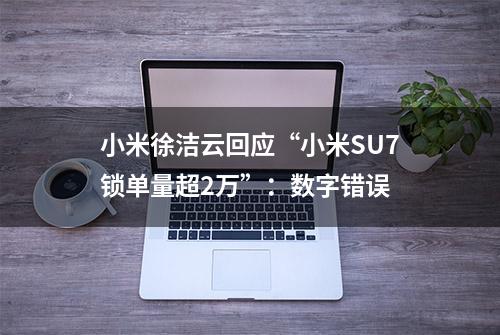 小米徐洁云回应“小米SU7锁单量超2万”：数字错误