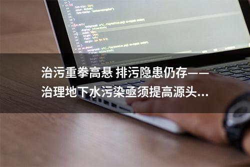 治污重拳高悬 排污隐患仍存——治理地下水污染亟须提高源头防治能力