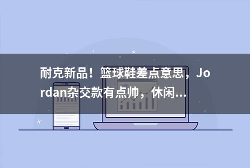 耐克新品！篮球鞋差点意思，Jordan杂交款有点帅，休闲鞋质感超棒