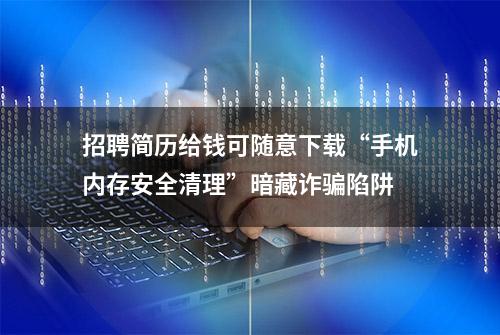 招聘简历给钱可随意下载“手机内存安全清理”暗藏诈骗陷阱