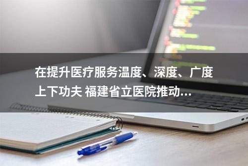 在提升医疗服务温度、深度、广度上下功夫 福建省立医院推动主题教育见行见效