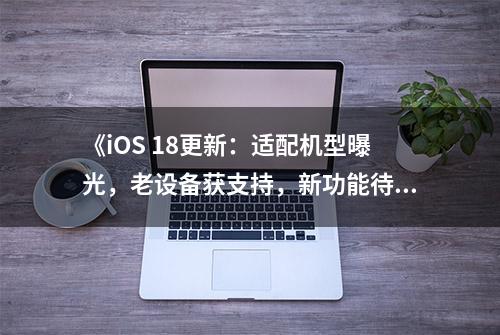 《iOS 18更新：适配机型曝光，老设备获支持，新功能待体验》