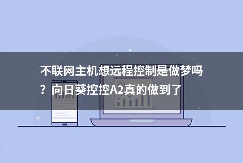 不联网主机想远程控制是做梦吗？向日葵控控A2真的做到了