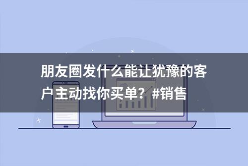 朋友圈发什么能让犹豫的客户主动找你买单？#销售