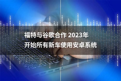 福特与谷歌合作 2023年开始所有新车使用安卓系统