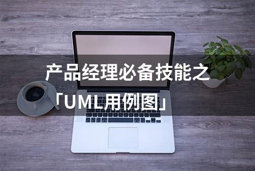 产品经理必备技能之「UML用例图」