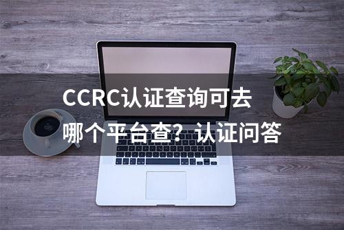 CCRC认证查询可去哪个平台查？认证问答