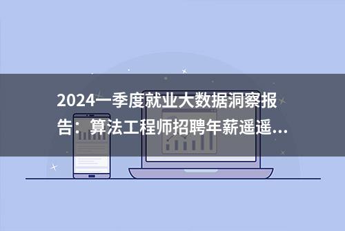 2024一季度就业大数据洞察报告：算法工程师招聘年薪遥遥领先