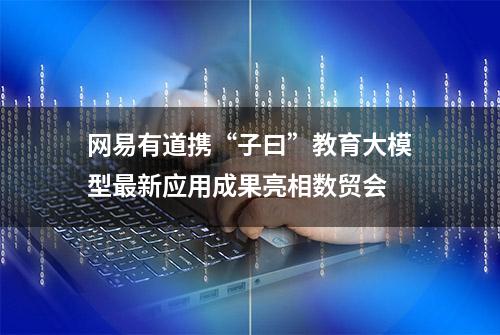 网易有道携“子曰”教育大模型最新应用成果亮相数贸会