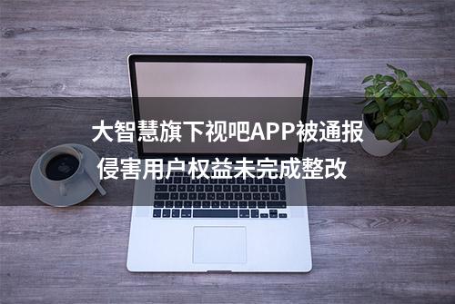 大智慧旗下视吧APP被通报 侵害用户权益未完成整改