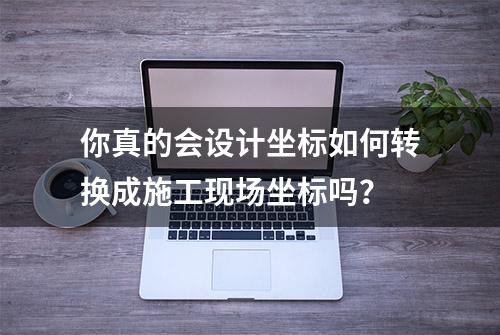 你真的会设计坐标如何转换成施工现场坐标吗？