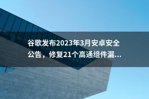 谷歌发布2023年3月安卓安全公告，修复21个高通组件漏洞