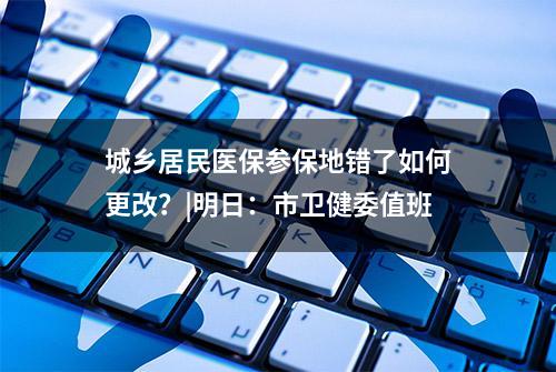 城乡居民医保参保地错了如何更改？|明日：市卫健委值班