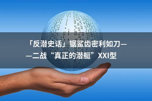 「反潜史话」锯鲨齿密利如刀——二战“真正的潜艇”XXI型