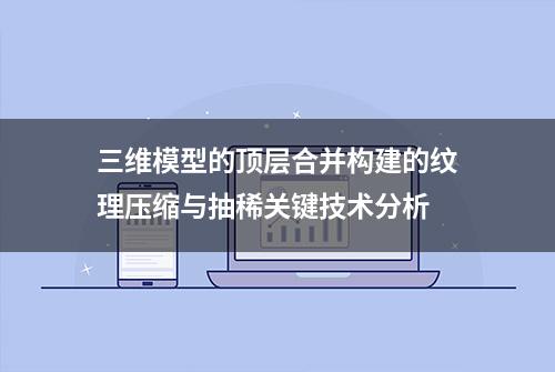 三维模型的顶层合并构建的纹理压缩与抽稀关键技术分析