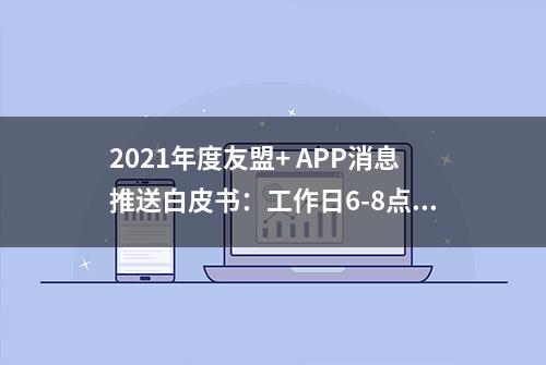 2021年度友盟+ APP消息推送白皮书：工作日6-8点通勤时间消息送达率每日最高