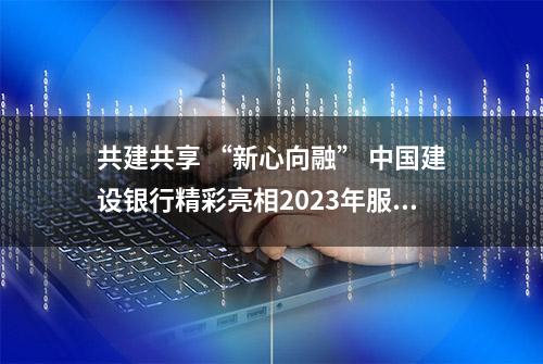 共建共享 “新心向融” 中国建设银行精彩亮相2023年服贸会