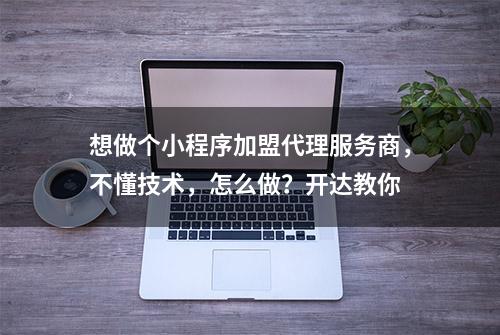 想做个小程序加盟代理服务商，不懂技术，怎么做？开达教你