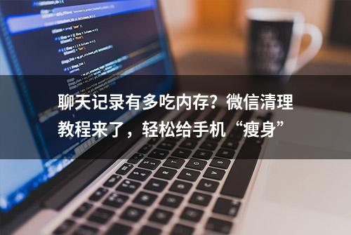 聊天记录有多吃内存？微信清理教程来了，轻松给手机“瘦身”