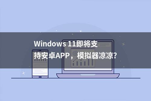 Windows 11即将支持安卓APP，模拟器凉凉？