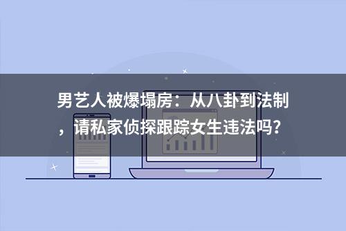 男艺人被爆塌房：从八卦到法制，请私家侦探跟踪女生违法吗？