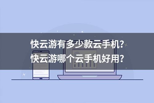 快云游有多少款云手机？快云游哪个云手机好用？