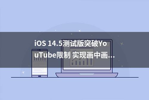 iOS 14.5测试版突破YouTube限制 实现画中画功能