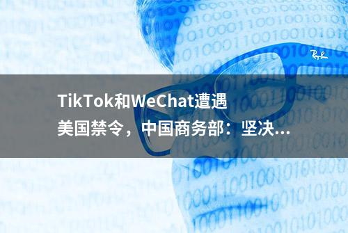 TikTok和WeChat遭遇美国禁令，中国商务部：坚决维护中国企业的合法权益