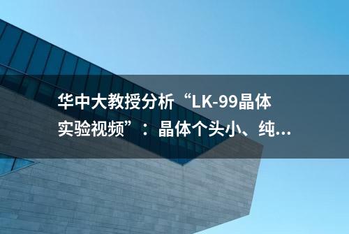 华中大教授分析“LK-99晶体实验视频”：晶体个头小、纯度不高，测电阻很困难