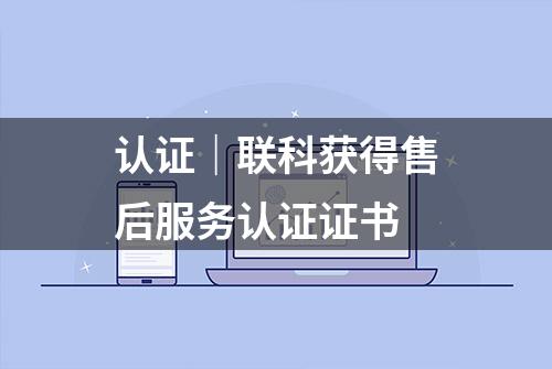 认证｜联科获得售后服务认证证书