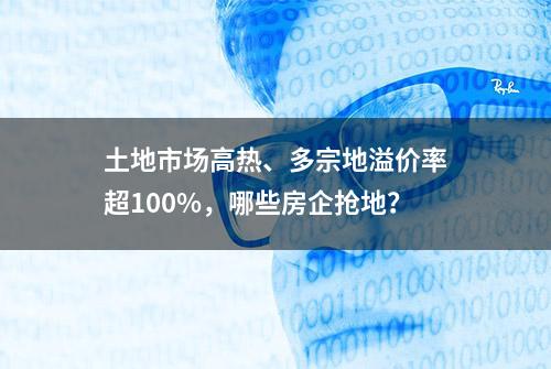 土地市场高热、多宗地溢价率超100%，哪些房企抢地？