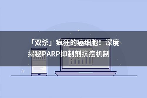 「双杀」疯狂的癌细胞！深度揭秘PARP抑制剂抗癌机制